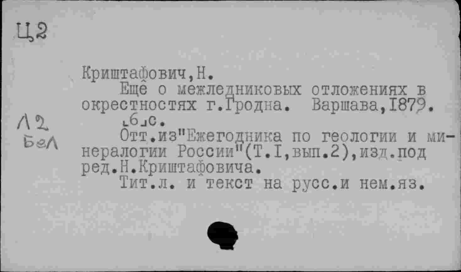 ﻿Ц2
Криштафович,Н.
Ещё о межледниковых отложениях в окрестностях г.Гродна. Варшава,1879. /\<^	l6jC.
t д	0тт.из”Ежегодника по геологии и ми
нералогии России"(Т.1,вып.2),изд.под ред.Н.Криштафовича.
Тит.л. и текст на русс.и нем.яз.